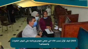 2025| كيف تؤثر نسب 50% في علمي علوم ورياضة على قبول الكليات والمعاهد؟